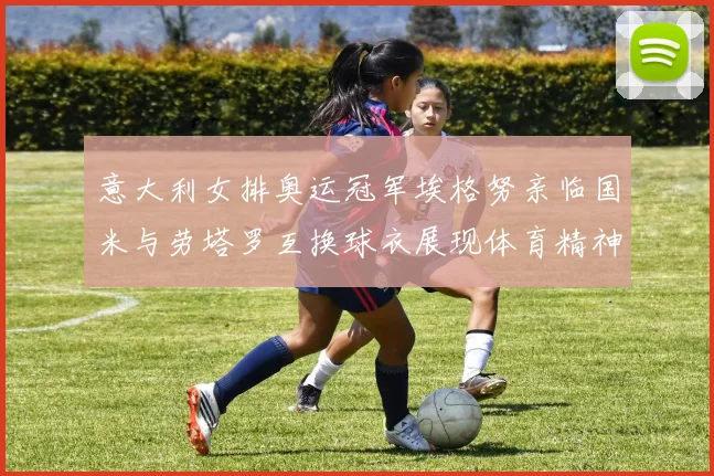意大利女排奥运冠军埃格努亲临国米与劳塔罗互换球衣展现体育精神