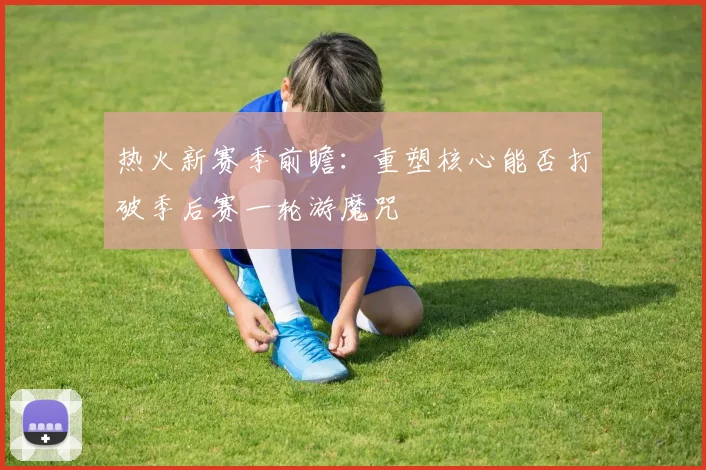 热火新赛季前瞻：重塑核心能否打破季后赛一轮游魔咒