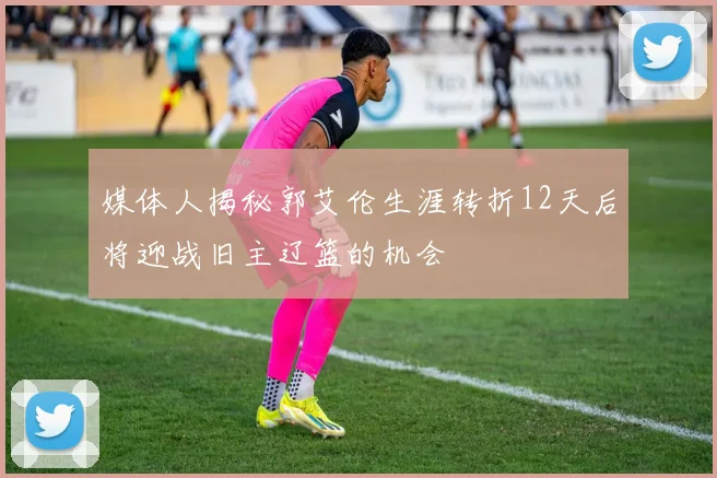 媒体人揭秘郭艾伦生涯转折12天后将迎战旧主辽篮的机会
