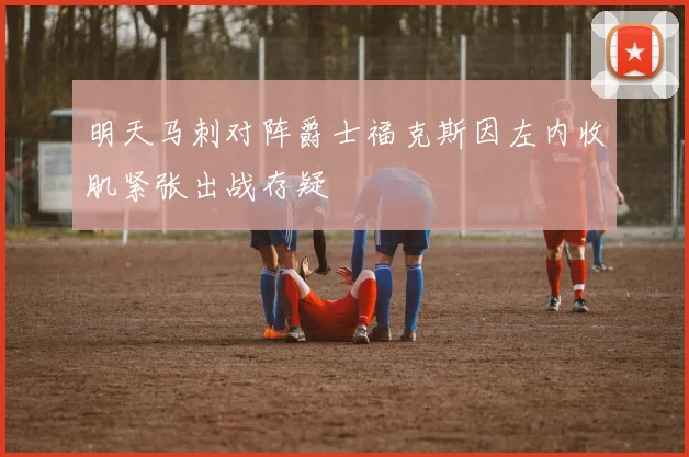 明天马刺对阵爵士福克斯因左内收肌紧张出战存疑