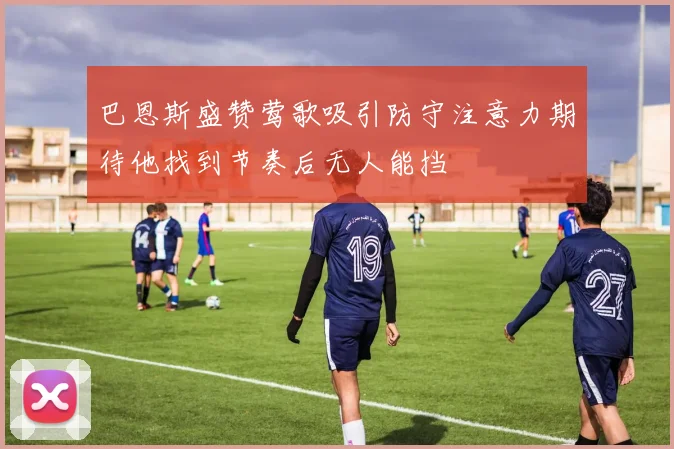 巴恩斯盛赞莺歌吸引防守注意力期待他找到节奏后无人能挡