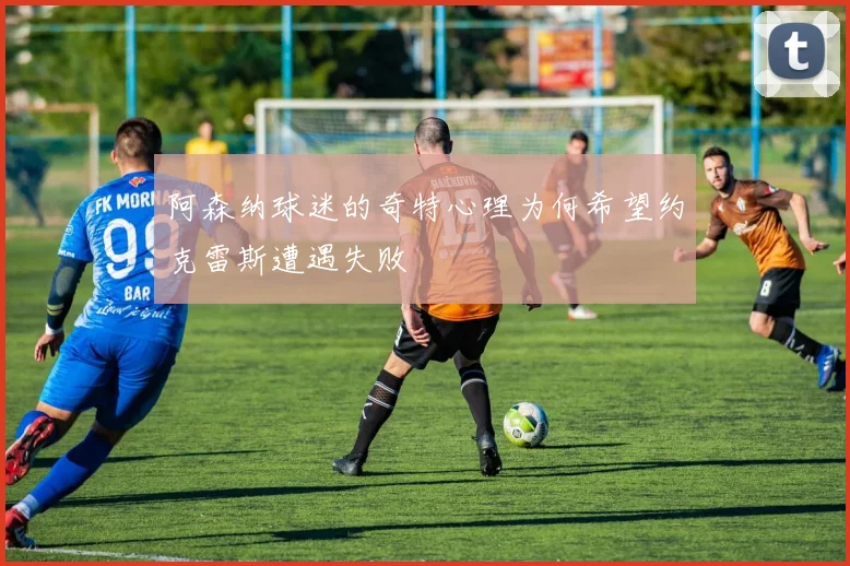 阿森纳球迷的奇特心理为何希望约克雷斯遭遇失败