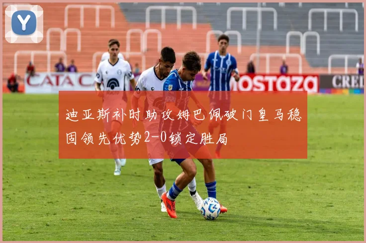 迪亚斯补时助攻姆巴佩破门皇马稳固领先优势2-0锁定胜局