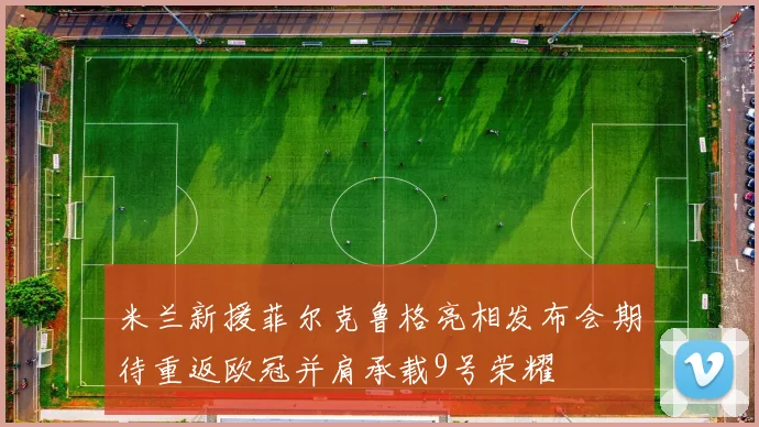 米兰新援菲尔克鲁格亮相发布会期待重返欧冠并肩承载9号荣耀