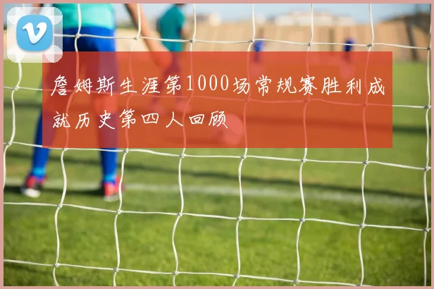 詹姆斯生涯第1000场常规赛胜利成就历史第四人回顾