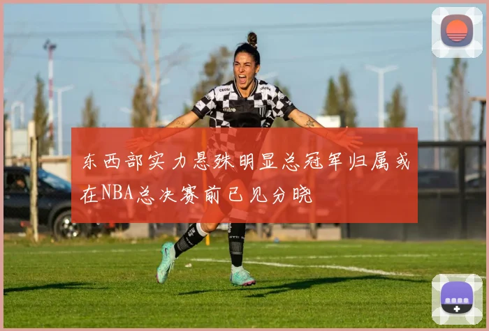 东西部实力悬殊明显总冠军归属或在NBA总决赛前已见分晓