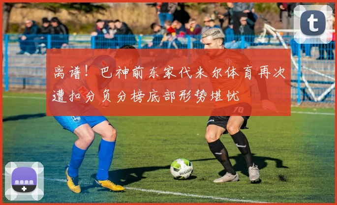 离谱！巴神前东家代米尔体育再次遭扣分负分榜底部形势堪忧
