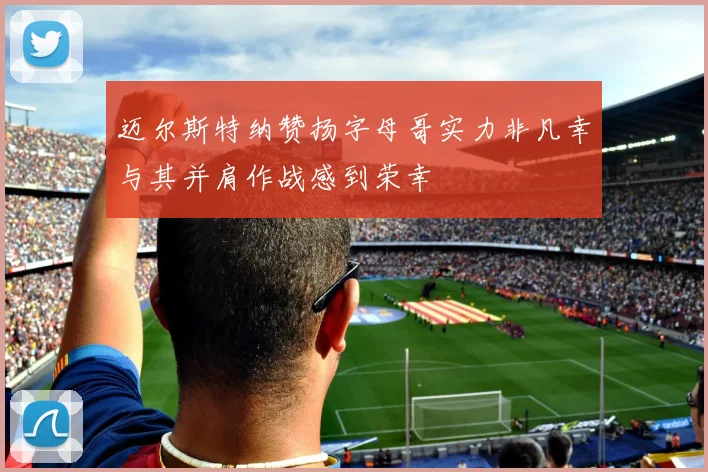 迈尔斯特纳赞扬字母哥实力非凡幸与其并肩作战感到荣幸