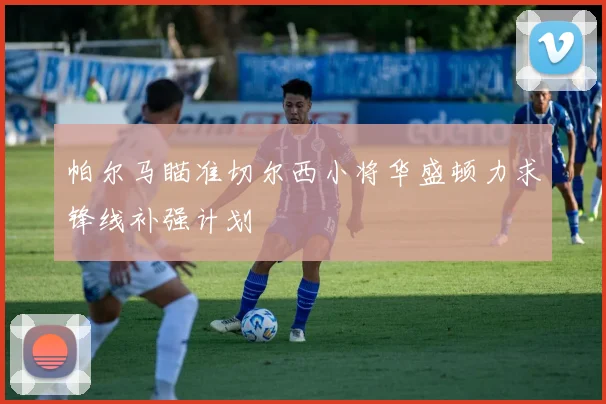 帕尔马瞄准切尔西小将华盛顿力求锋线补强计划