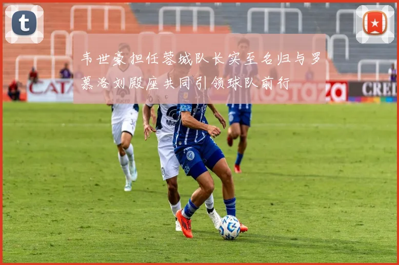 韦世豪担任蓉城队长实至名归与罗慕洛刘殿座共同引领球队前行