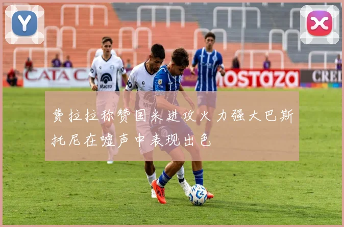 费拉拉称赞国米进攻火力强大巴斯托尼在嘘声中表现出色