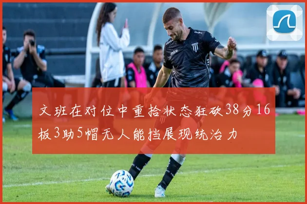 文班在对位中重拾状态狂砍38分16板3助5帽无人能挡展现统治力