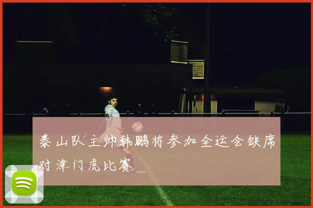 泰山队主帅韩鹏将参加全运会缺席对津门虎比赛
