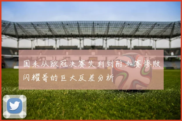 国米从欧冠决赛失利到附加赛惨败闪耀哥的巨大反差分析