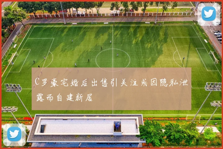 C罗豪宅婚后出售引关注或因隐私泄露而自建新居