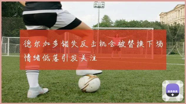 德尔加多错失反击机会被替换下场情绪低落引发关注