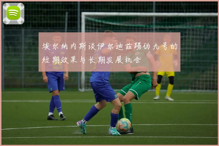 埃尔纳内斯谈伊尔迪兹踢伪九号的短期效果与长期发展机会