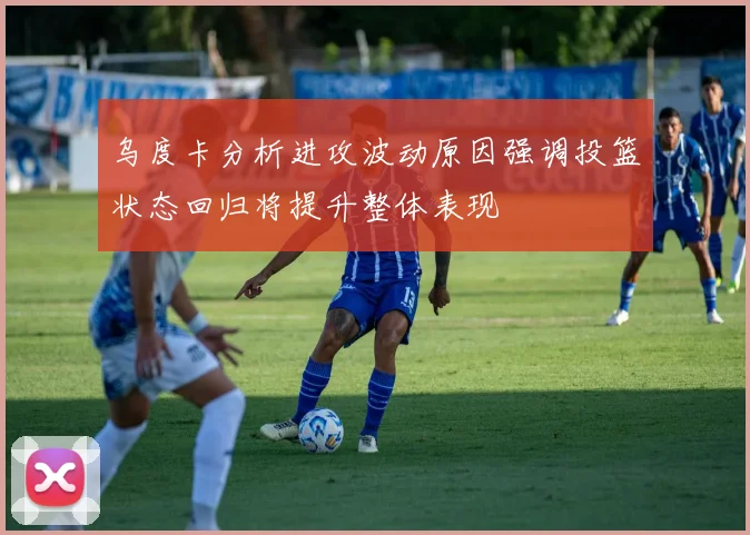 乌度卡分析进攻波动原因强调投篮状态回归将提升整体表现