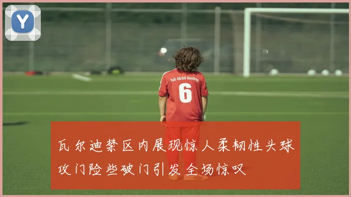 瓦尔迪禁区内展现惊人柔韧性头球攻门险些破门引发全场惊叹