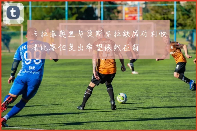 卡拉菲奥里与莫斯克拉缺席对利物浦比赛但复出希望依然在前