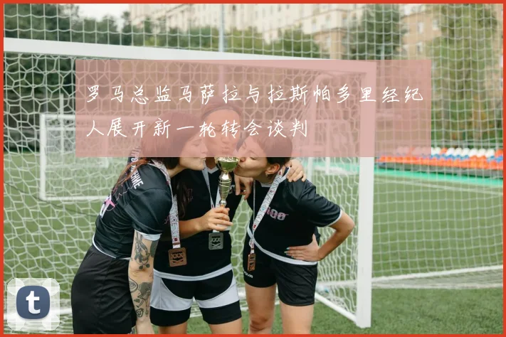 罗马总监马萨拉与拉斯帕多里经纪人展开新一轮转会谈判