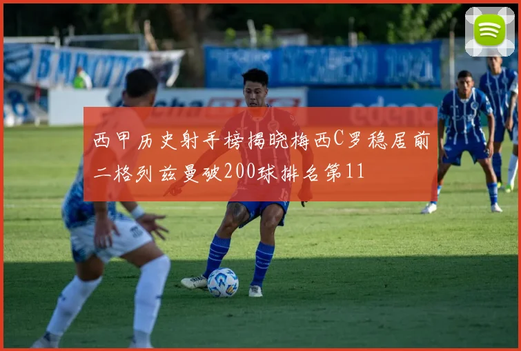西甲历史射手榜揭晓梅西C罗稳居前二格列兹曼破200球排名第11
