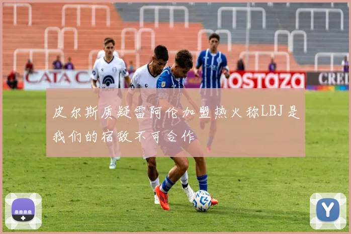 皮尔斯质疑雷阿伦加盟热火称LBJ是我们的宿敌不可合作