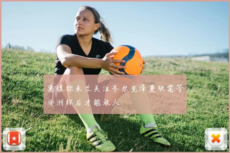 意媒称米兰关注齐尔克泽曼联需等非洲杯后才能放人