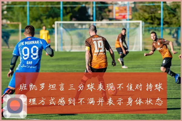 班凯罗坦言三分球表现不佳对持球处理方式感到不满并表示身体状态提升